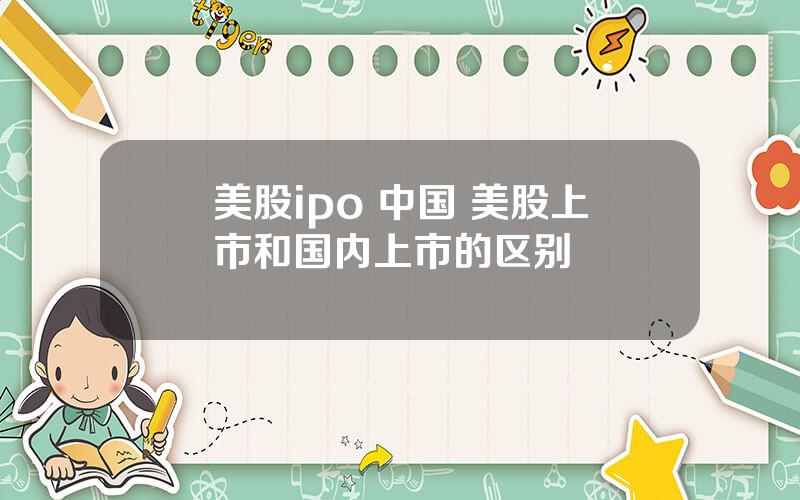 美股ipo 中国 美股上市和国内上市的区别